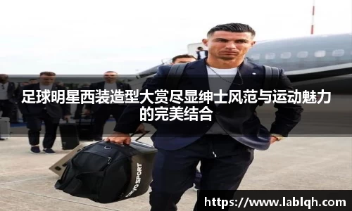 足球明星西装造型大赏尽显绅士风范与运动魅力的完美结合