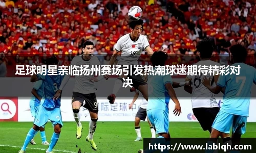 足球明星亲临扬州赛场引发热潮球迷期待精彩对决